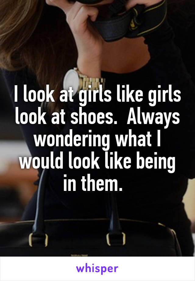 I look at girls like girls look at shoes.  Always wondering what I would look like being in them.  