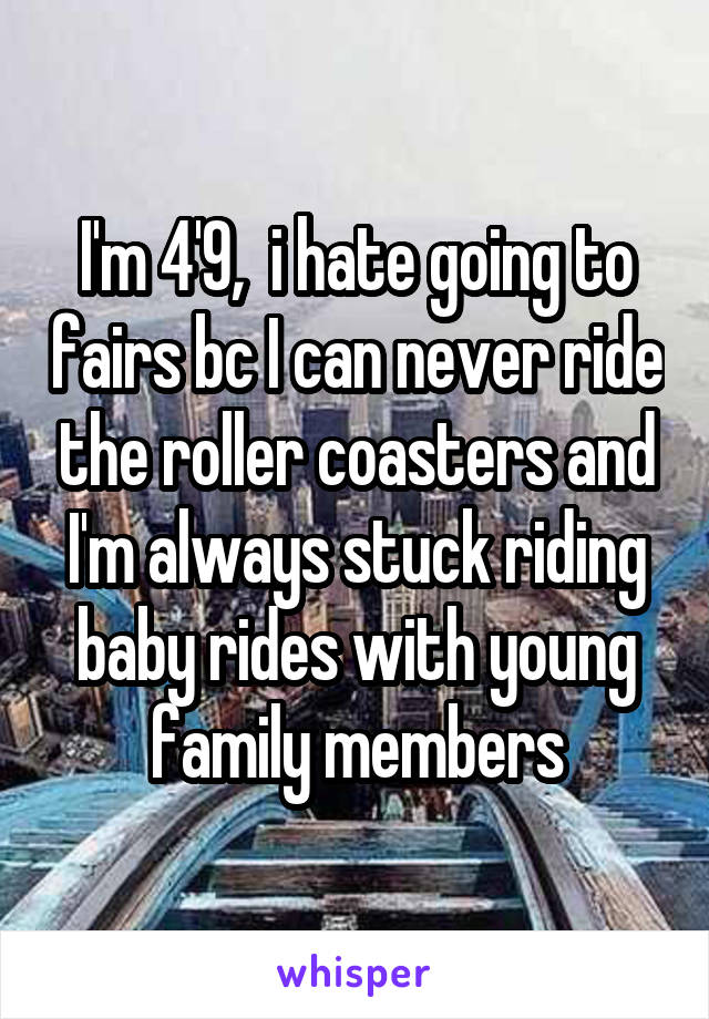I'm 4'9,  i hate going to fairs bc I can never ride the roller coasters and I'm always stuck riding baby rides with young family members