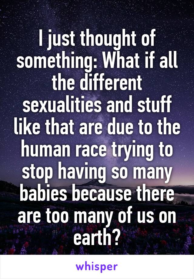 I just thought of something: What if all the different sexualities and stuff like that are due to the human race trying to stop having so many babies because there are too many of us on earth?