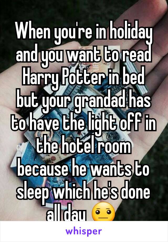 When you're in holiday and you want to read Harry Potter in bed but your grandad has to have the light off in the hotel room because he wants to sleep which he's done all day 😐 