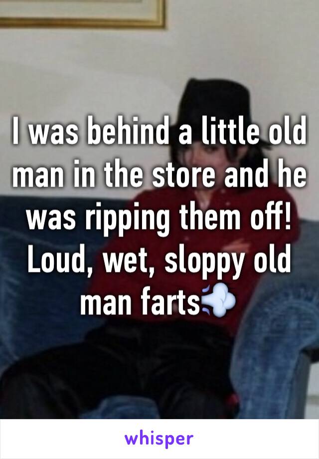 I was behind a little old man in the store and he was ripping them off! Loud, wet, sloppy old man farts💨