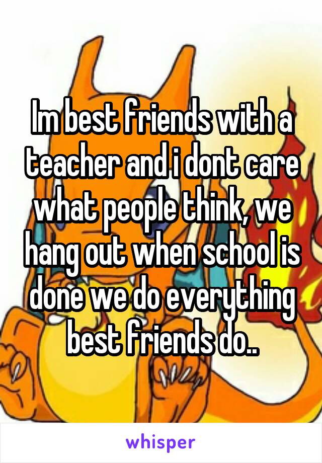 Im best friends with a teacher and i dont care what people think, we hang out when school is done we do everything best friends do..