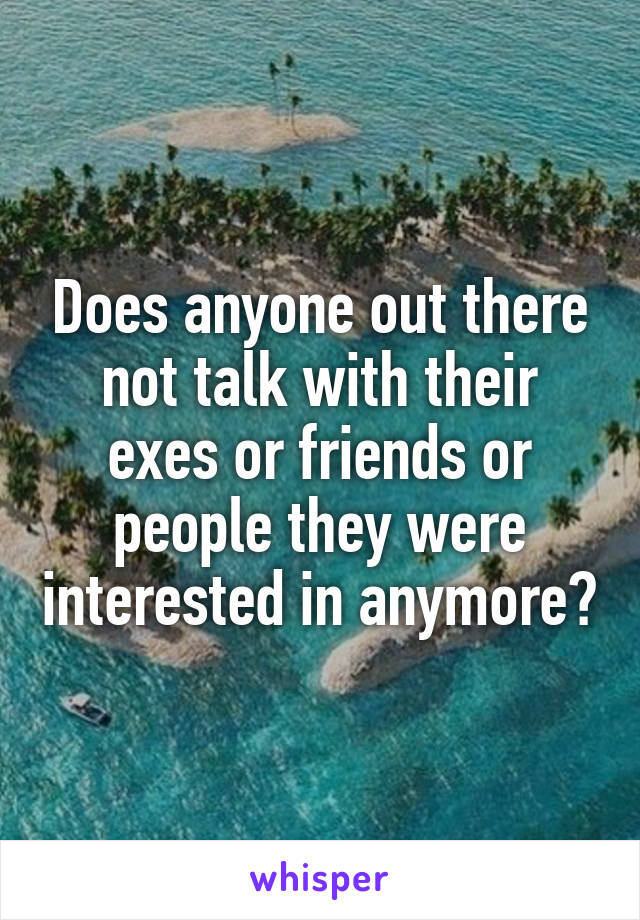 Does anyone out there not talk with their exes or friends or people they were interested in anymore?