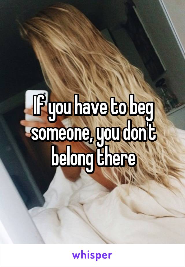 If you have to beg someone, you don't belong there