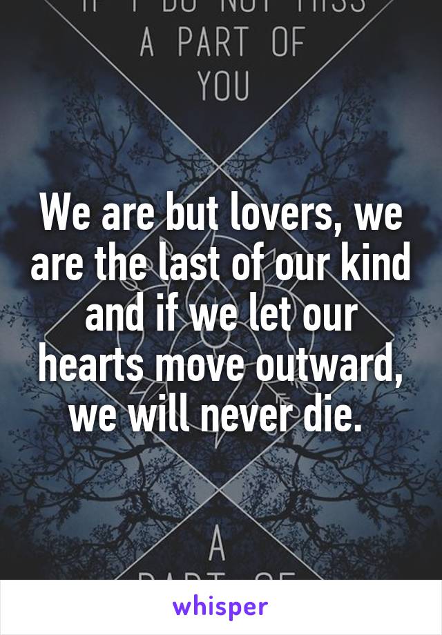 We are but lovers, we are the last of our kind and if we let our hearts move outward, we will never die. 