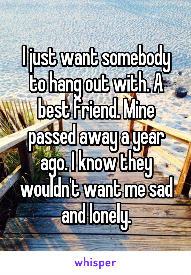 I just want somebody to hang out with. A best friend. Mine passed away a year ago. I know they wouldn't want me sad and lonely.