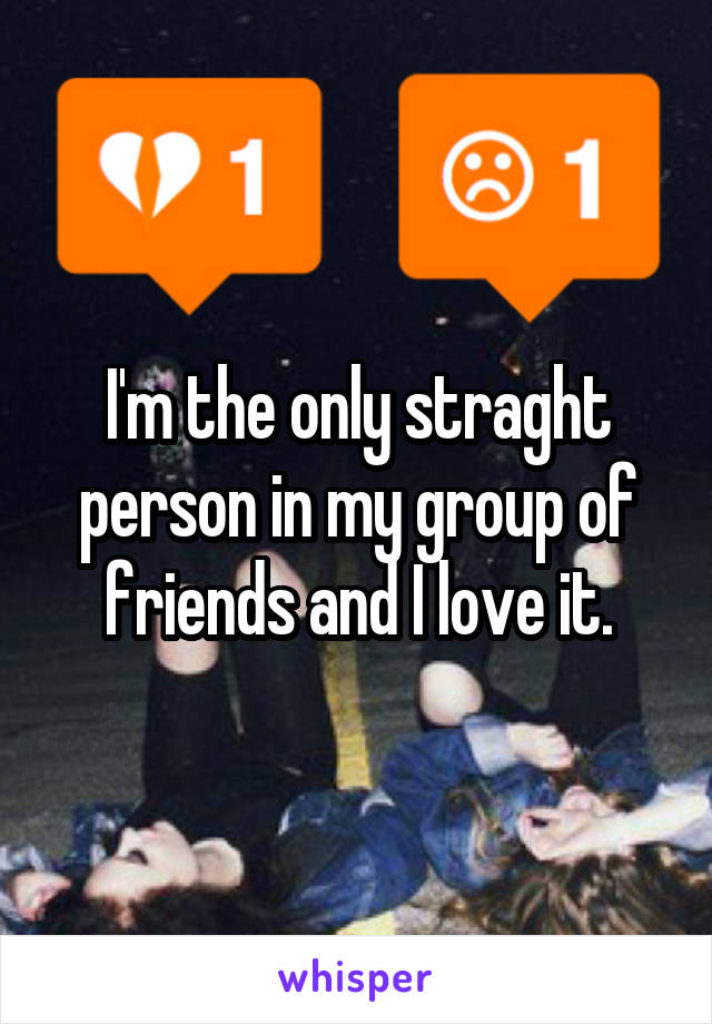 I'm the only straght person in my group of friends and I love it.