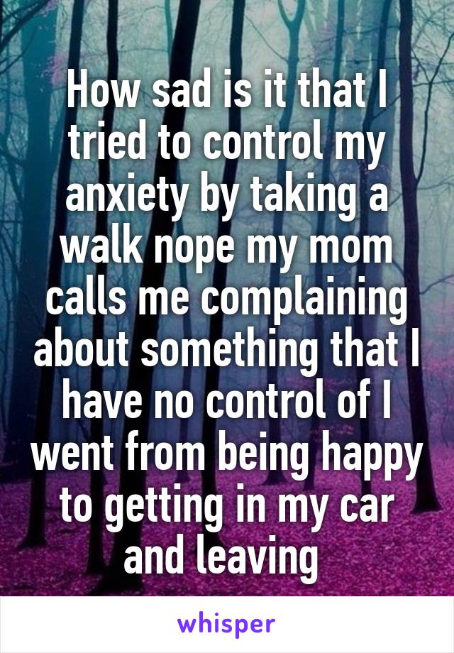 How sad is it that I tried to control my anxiety by taking a walk nope my mom calls me complaining about something that I have no control of I went from being happy to getting in my car and leaving 
