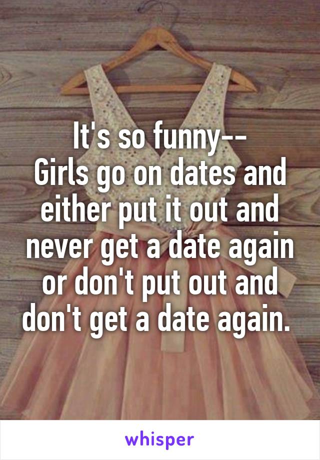 It's so funny--
Girls go on dates and either put it out and never get a date again or don't put out and don't get a date again. 