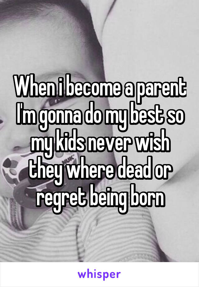 When i become a parent I'm gonna do my best so my kids never wish they where dead or regret being born