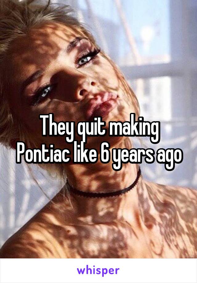 They quit making Pontiac like 6 years ago