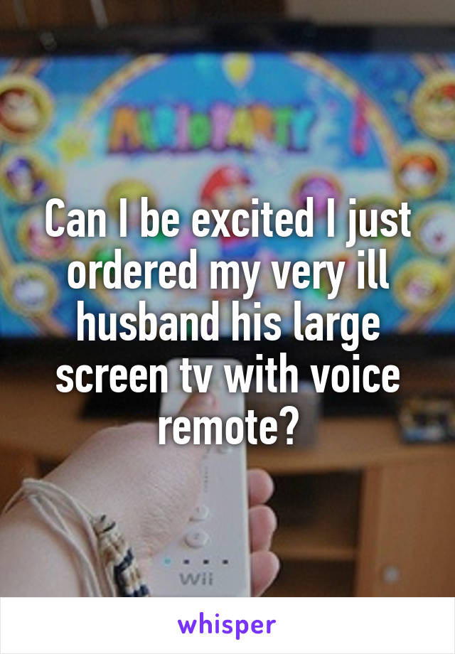 Can I be excited I just ordered my very ill husband his large screen tv with voice remote?