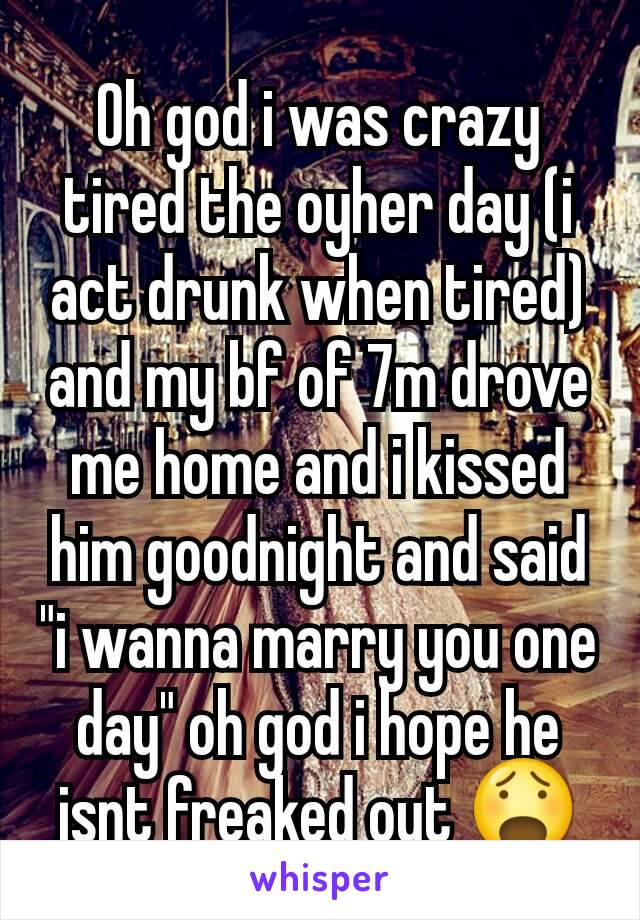 Oh god i was crazy tired the oyher day (i act drunk when tired) and my bf of 7m drove me home and i kissed him goodnight and said "i wanna marry you one day" oh god i hope he isnt freaked out 😧