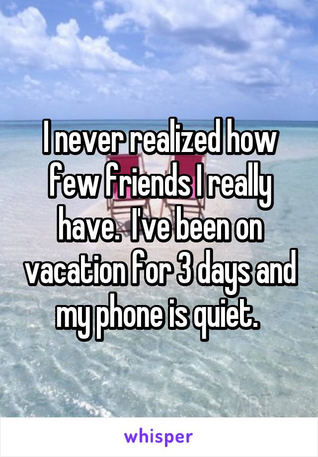 I never realized how few friends I really have.  I've been on vacation for 3 days and my phone is quiet. 