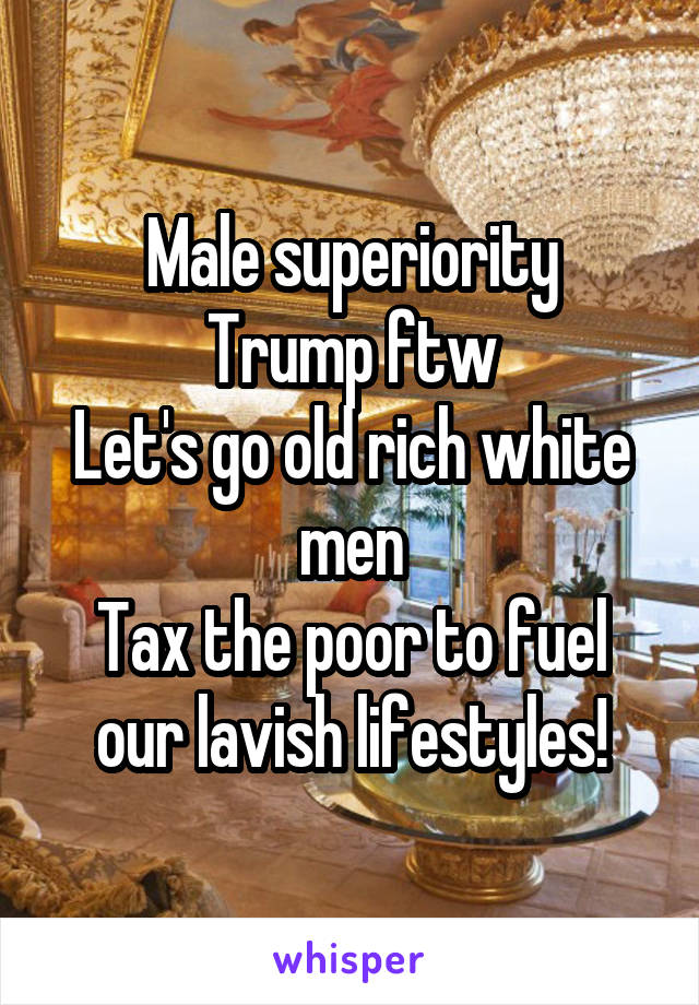 Male superiority
Trump ftw
Let's go old rich white men
Tax the poor to fuel our lavish lifestyles!