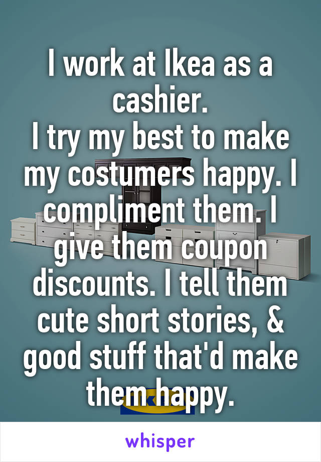 I work at Ikea as a cashier.
I try my best to make my costumers happy. I compliment them. I give them coupon discounts. I tell them cute short stories, & good stuff that'd make them happy.