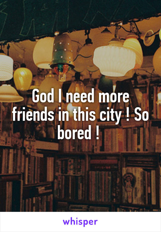 God I need more friends in this city ! So bored ! 