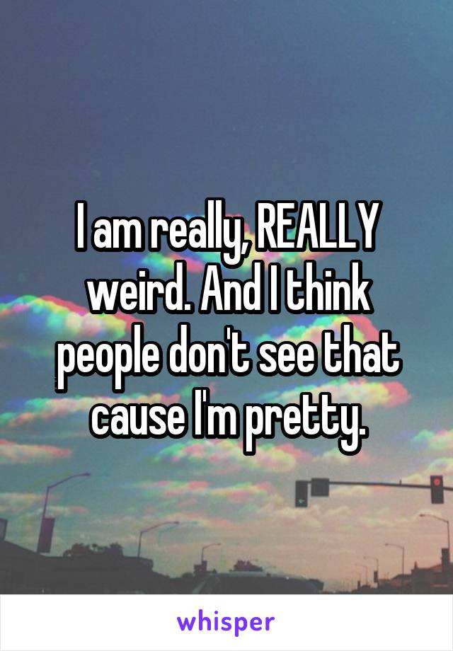 I am really, REALLY weird. And I think people don't see that cause I'm pretty.