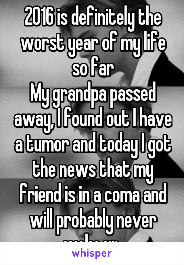 2016 is definitely the worst year of my life so far
My grandpa passed away, I found out I have a tumor and today I got the news that my friend is in a coma and will probably never wake up.