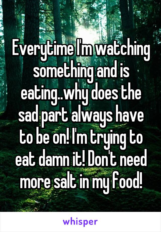 Everytime I'm watching something and is eating..why does the sad part always have to be on! I'm trying to eat damn it! Don't need more salt in my food!
