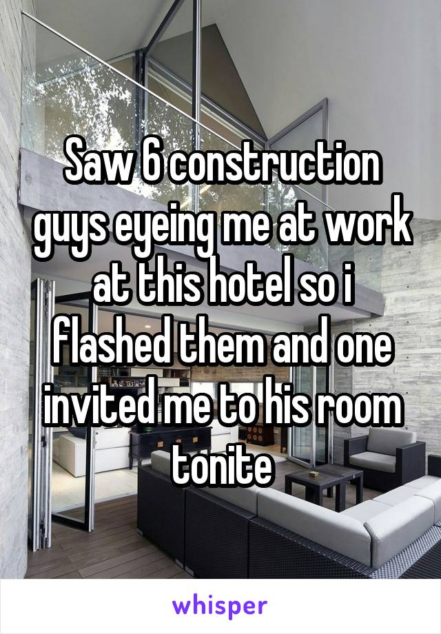 Saw 6 construction guys eyeing me at work at this hotel so i flashed them and one invited me to his room tonite