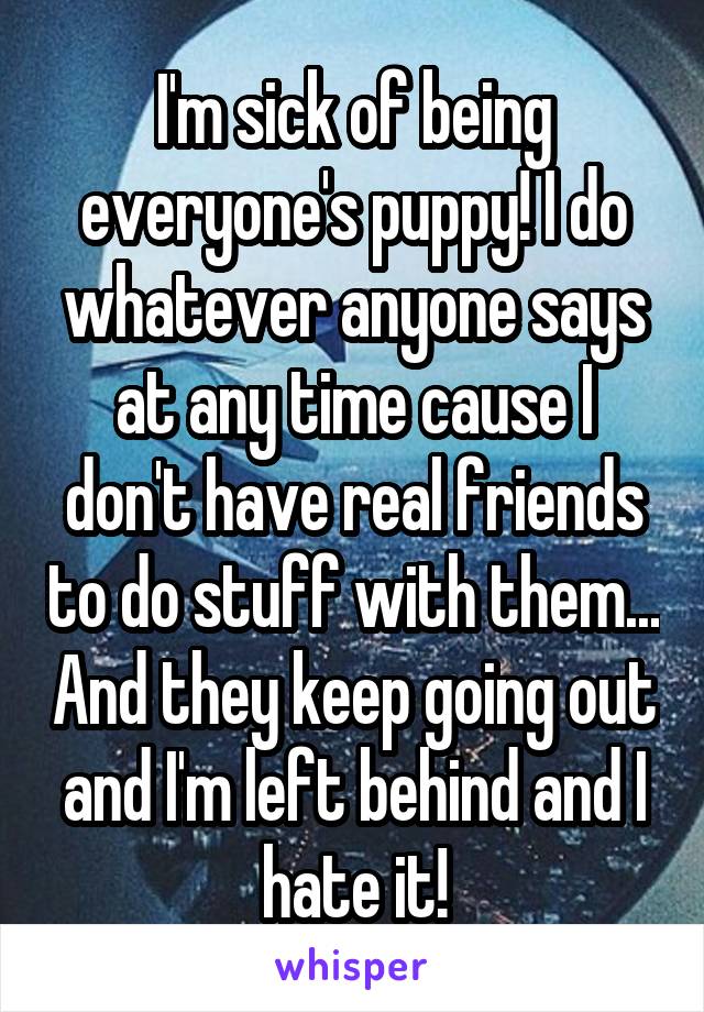 I'm sick of being everyone's puppy! I do whatever anyone says at any time cause I don't have real friends to do stuff with them... And they keep going out and I'm left behind and I hate it!