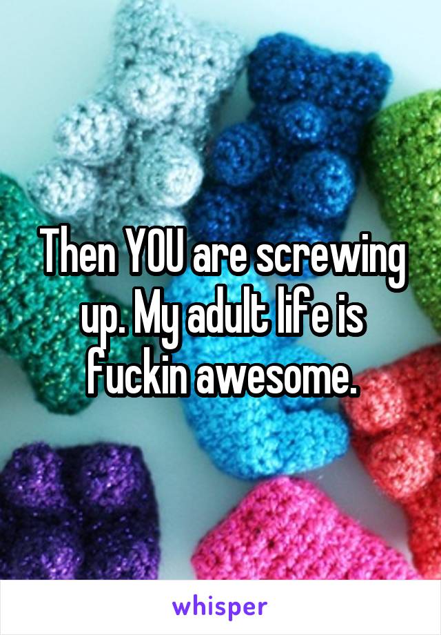 Then YOU are screwing up. My adult life is fuckin awesome.