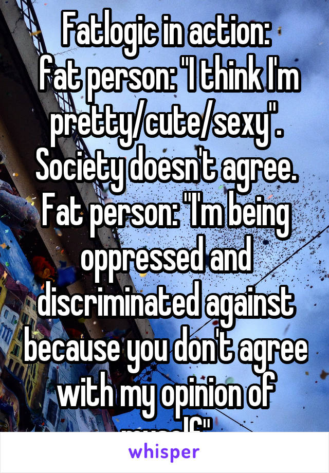 Fatlogic in action:
 fat person: "I think I'm pretty/cute/sexy". Society doesn't agree. Fat person: "I'm being oppressed and discriminated against because you don't agree with my opinion of myself"
