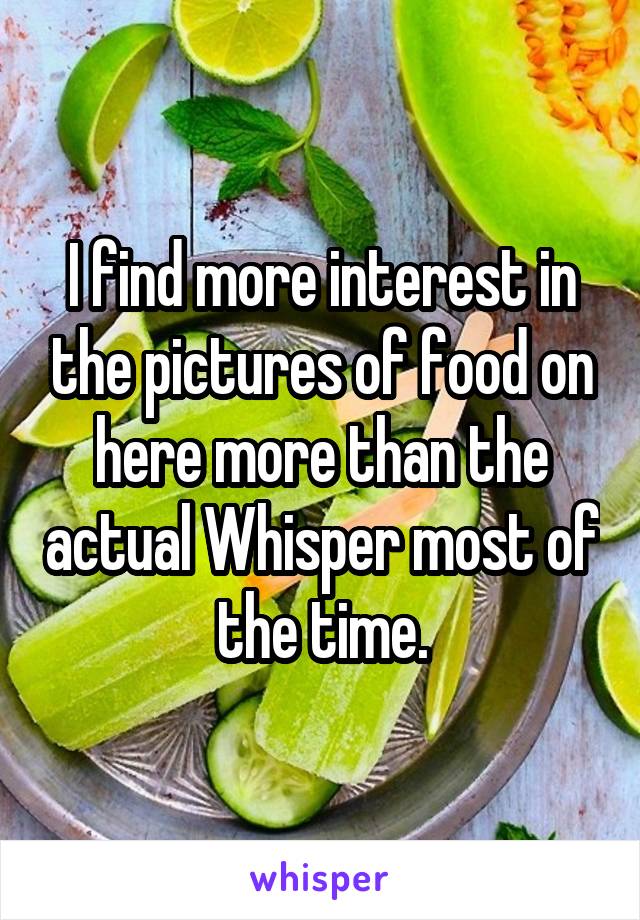 I find more interest in the pictures of food on here more than the actual Whisper most of the time.