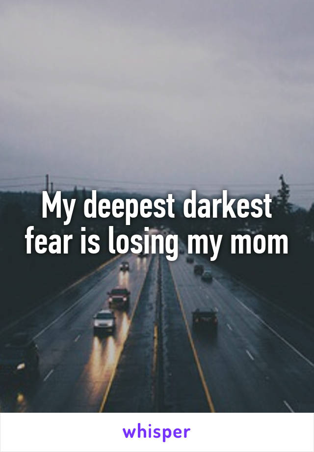 My deepest darkest fear is losing my mom