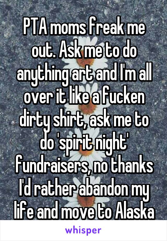 PTA moms freak me out. Ask me to do anything art and I'm all over it like a fucken dirty shirt, ask me to do 'spirit night' fundraisers, no thanks I'd rather abandon my life and move to Alaska
