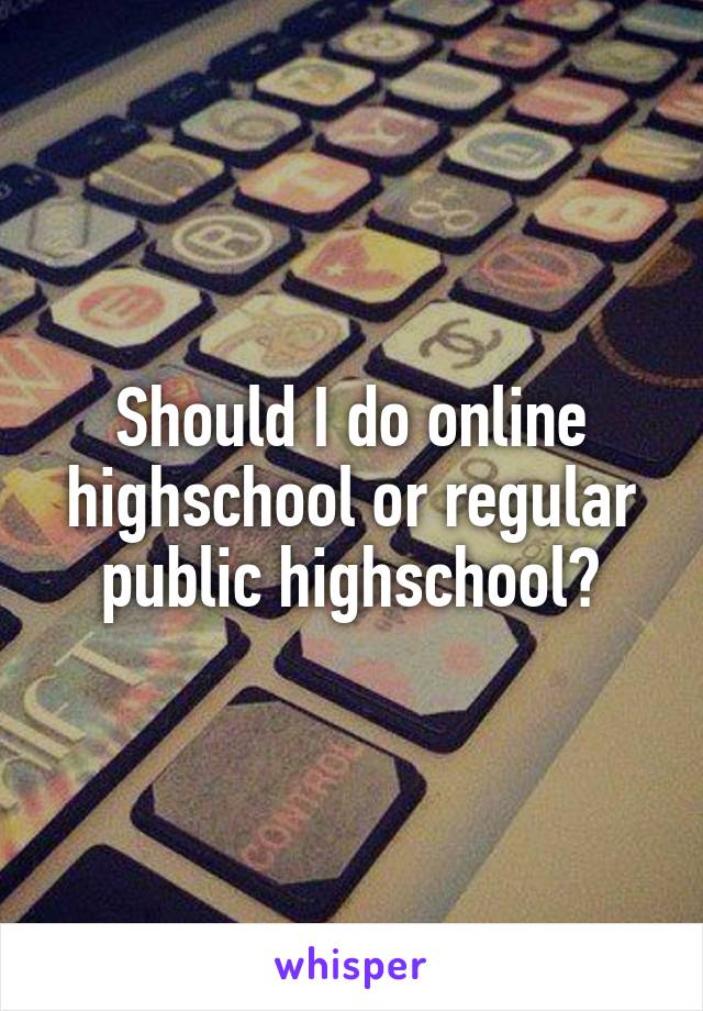 Should I do online highschool or regular public highschool?