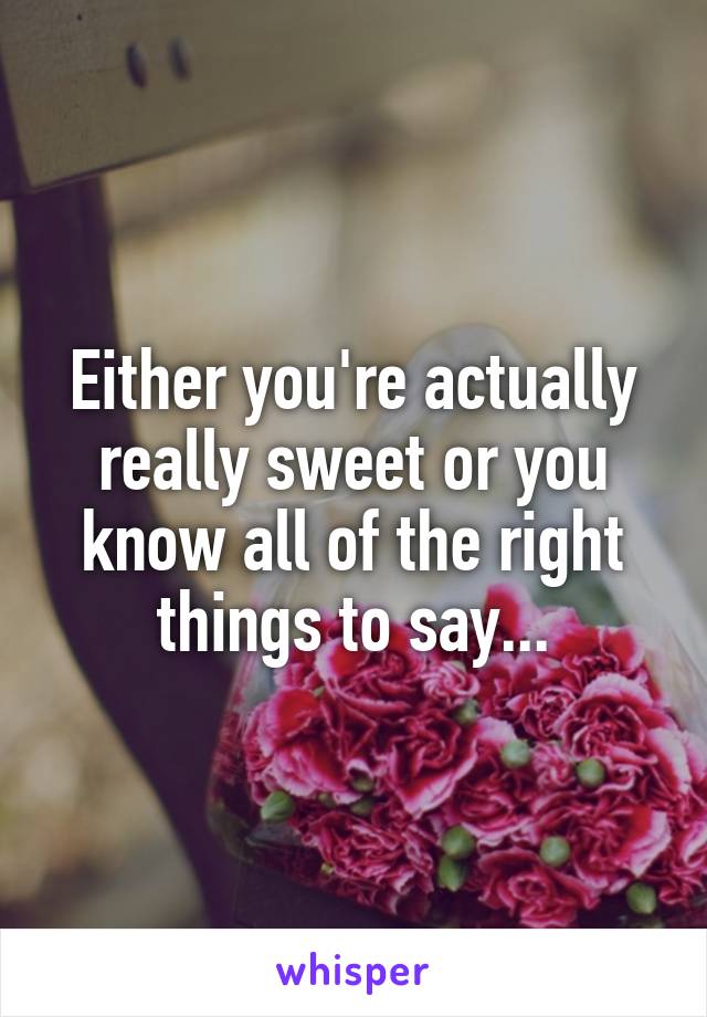 Either you're actually really sweet or you know all of the right things to say...