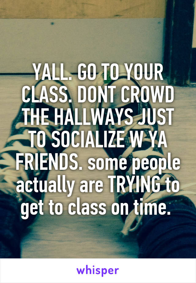 YALL. GO TO YOUR CLASS. DONT CROWD THE HALLWAYS JUST TO SOCIALIZE W YA FRIENDS. some people actually are TRYING to get to class on time. 