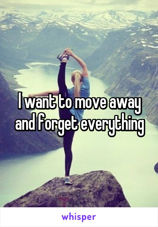 I want to move away and forget everything