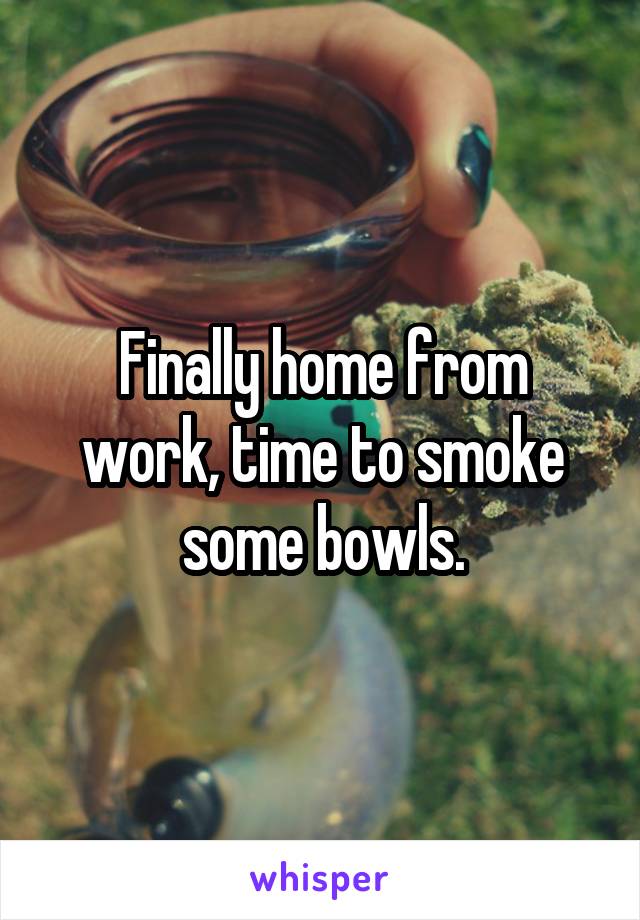 Finally home from work, time to smoke some bowls.