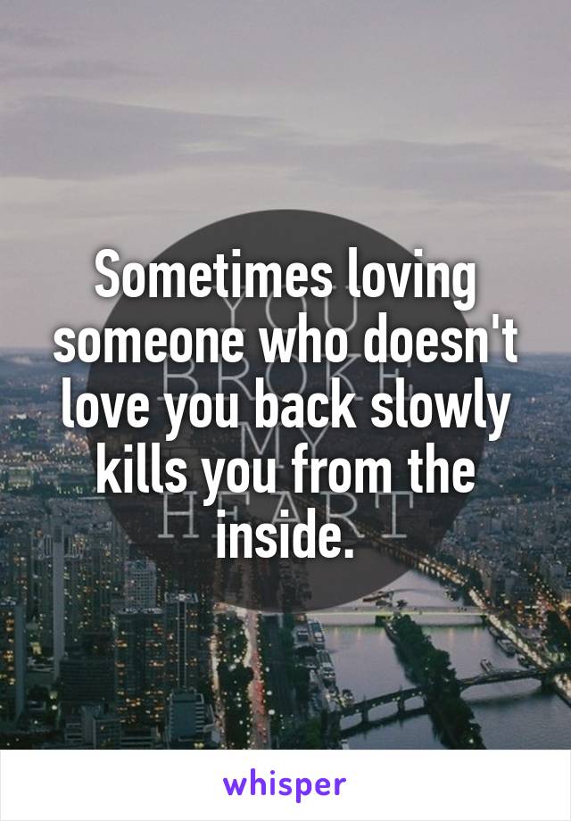 Sometimes loving someone who doesn't love you back slowly kills you from the inside.