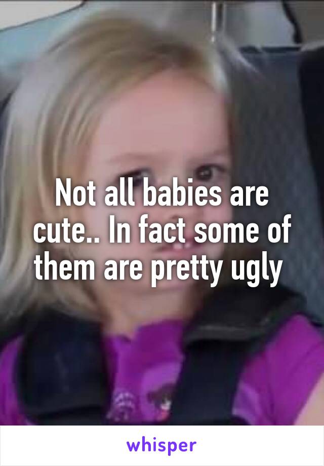 Not all babies are cute.. In fact some of them are pretty ugly 