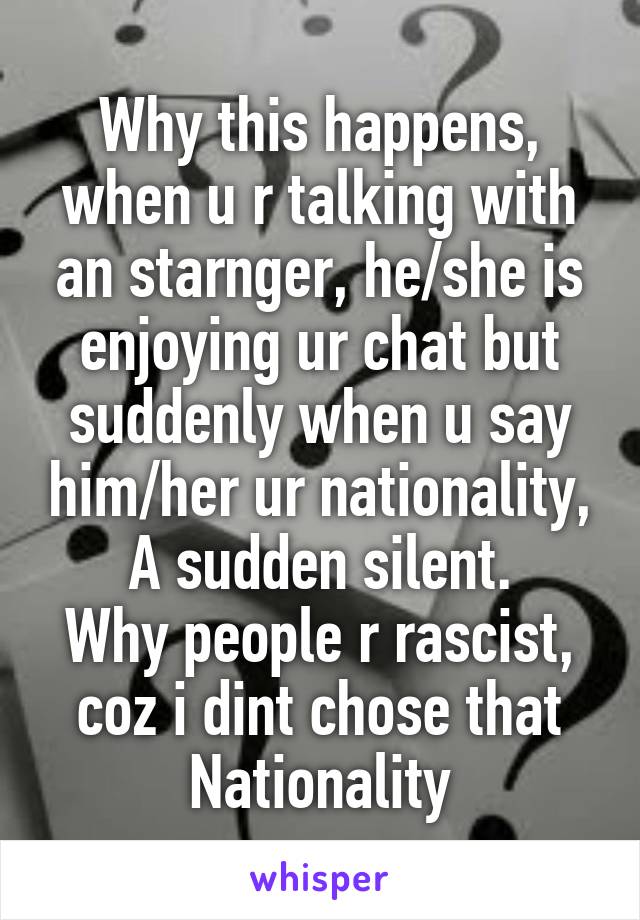 Why this happens, when u r talking with an starnger, he/she is enjoying ur chat but suddenly when u say him/her ur nationality, A sudden silent.
Why people r rascist, coz i dint chose that Nationality