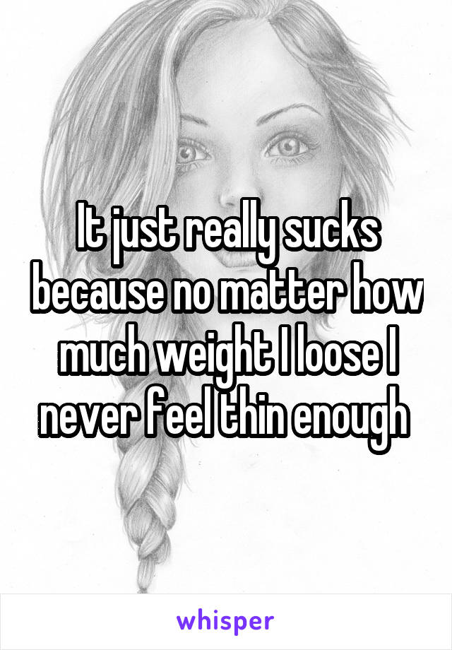 It just really sucks because no matter how much weight I loose I never feel thin enough 