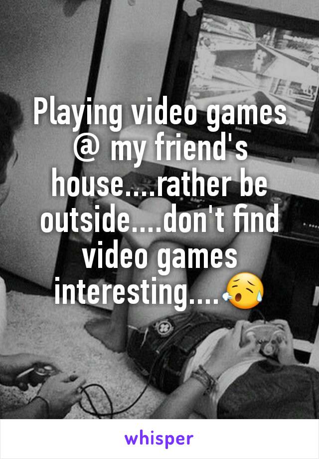 Playing video games @ my friend's house....rather be outside....don't find video games interesting....😥