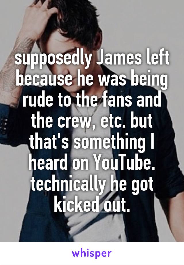 supposedly James left because he was being rude to the fans and the crew, etc. but that's something I heard on YouTube. technically he got kicked out.