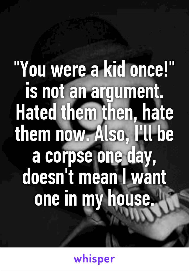 "You were a kid once!" is not an argument. Hated them then, hate them now. Also, I'll be a corpse one day, doesn't mean I want one in my house.