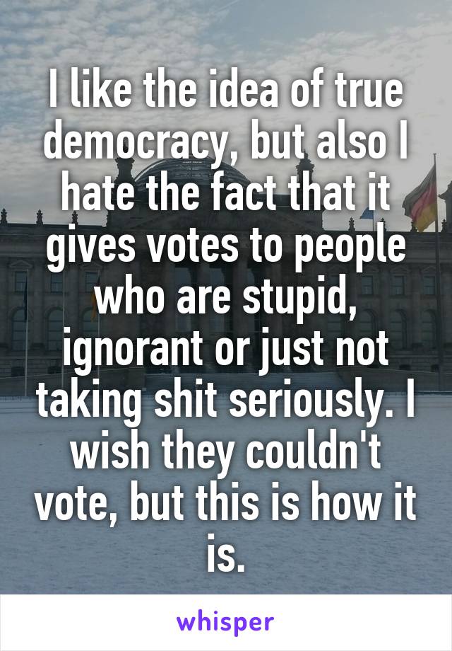 I like the idea of true democracy, but also I hate the fact that it gives votes to people who are stupid, ignorant or just not taking shit seriously. I wish they couldn't vote, but this is how it is.