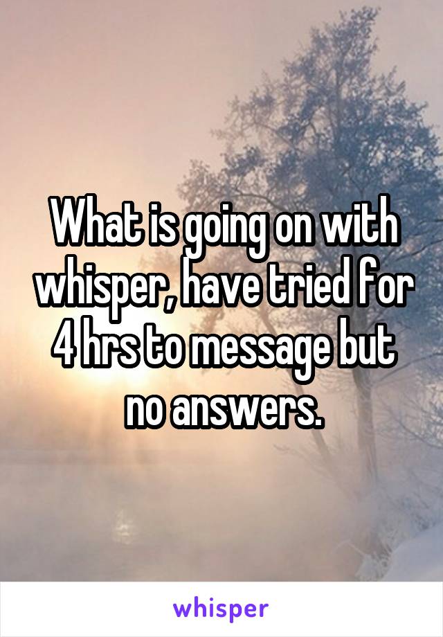 What is going on with whisper, have tried for 4 hrs to message but no answers.