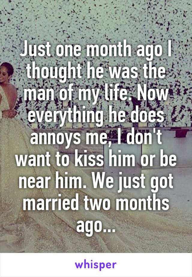 Just one month ago I thought he was the man of my life. Now everything he does annoys me, I don't want to kiss him or be near him. We just got married two months ago...