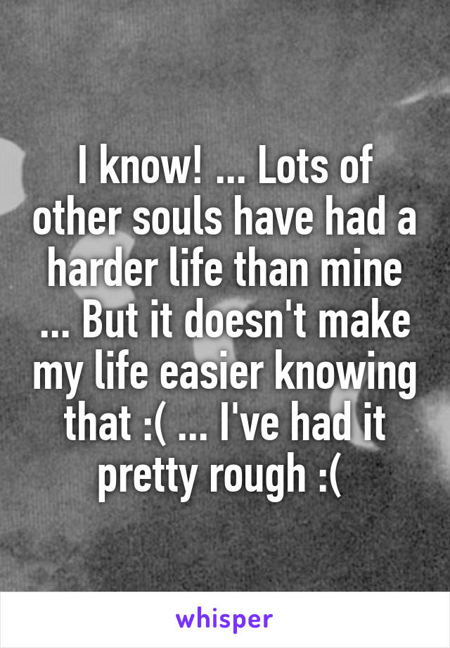 I know! ... Lots of other souls have had a harder life than mine ... But it doesn't make my life easier knowing that :( ... I've had it pretty rough :( 