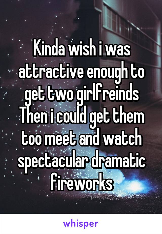Kinda wish i was attractive enough to get two girlfreinds
Then i could get them too meet and watch spectacular dramatic fireworks