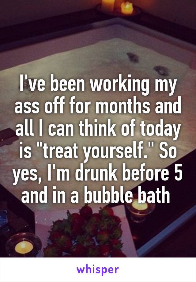 I've been working my ass off for months and all I can think of today is "treat yourself." So yes, I'm drunk before 5 and in a bubble bath 