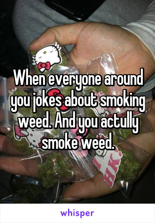 When everyone around you jokes about smoking weed. And you actully smoke weed.